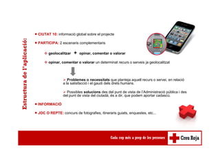 ■ CIUTAT 10: informació global sobre el projecte
■ PARTICIPA: 2 escenaris complementaris
geolocalitzar + opinar, comentar o valorar
opinar, comentar o valorar un determinat recurs o serveis ja geolocalitzat
Problemes o necessitats que planteja aquell recurs o servei, en relació
a la satisfacció i el gaudi dels drets humans.
Possibles solucions des del punt de vista de l’Administració pública i des
del punt de vista del ciutadà, és a dir, que podem aportar cadascú.
■ INFORMACIÓ
■ JOC O REPTE: concurs de fotografies, itineraris guiats, enquestes, etc...
Estructuradel’aplicació:
 