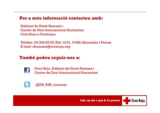 Per a més informació contacteu amb:
Gabinet de Drets Humans i
Centre de Dret Internacional Humanitari
Creu Roja a Catalunya
Telèfon: 93.300.65.65 (Ext. 0161, 0158) Alexandra i Ferran
E-mail: dhumans@creuroja.org
També podeu seguir-nos a:
Creu Roja_Gabinet de Drets Humans i
Centre de Dret Internacional Humanitari
@DH_DIH_creuroja
 