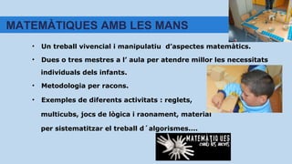 • Un treball vivencial i manipulatiu d’aspectes matemàtics.
• Dues o tres mestres a l’ aula per atendre millor les necessitats
individuals dels infants.
• Metodologia per racons.
• Exemples de diferents activitats : reglets,
multicubs, jocs de lògica i raonament, material
per sistematitzar el treball d´algorismes....
MATEMÀTIQUES AMB LES MANS
 