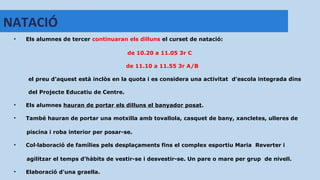 • Els alumnes de tercer continuaran els dilluns el curset de natació:
de 10.20 a 11.05 3r C
de 11.10 a 11.55 3r A/B
el preu d’aquest està inclòs en la quota i es considera una activitat d’escola integrada dins
del Projecte Educatiu de Centre.
• Els alumnes hauran de portar els dilluns el banyador posat.
• També hauran de portar una motxilla amb tovallola, casquet de bany, xancletes, ulleres de
piscina i roba interior per posar-se.
• Col·laboració de famílies pels desplaçaments fins el complex esportiu Maria Reverter i
agilitzar el temps d’hàbits de vestir-se i desvestir-se. Un pare o mare per grup de nivell.
• Elaboració d’una graella.
NATACIÓ
 