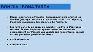 • Donar importància a l’escolta i l’apropament dels infants i les
famílies (entrega i recollida a la porta de l’aula i 3r C al porxo).
L’entrada esglaonada dels alumnes ho facilitarà.
• Les famílies teniu un paper de model cívic a l’hora d’entrades i
sortides. És molt important que recordem les normes de
desplaçament per l’escola una vegada que hem entrat al recinte
escolar per evitar possibles incidents.
• Plafó informatiu.
• Autoritzacions.
BON DIA I BONA TARDA
 
