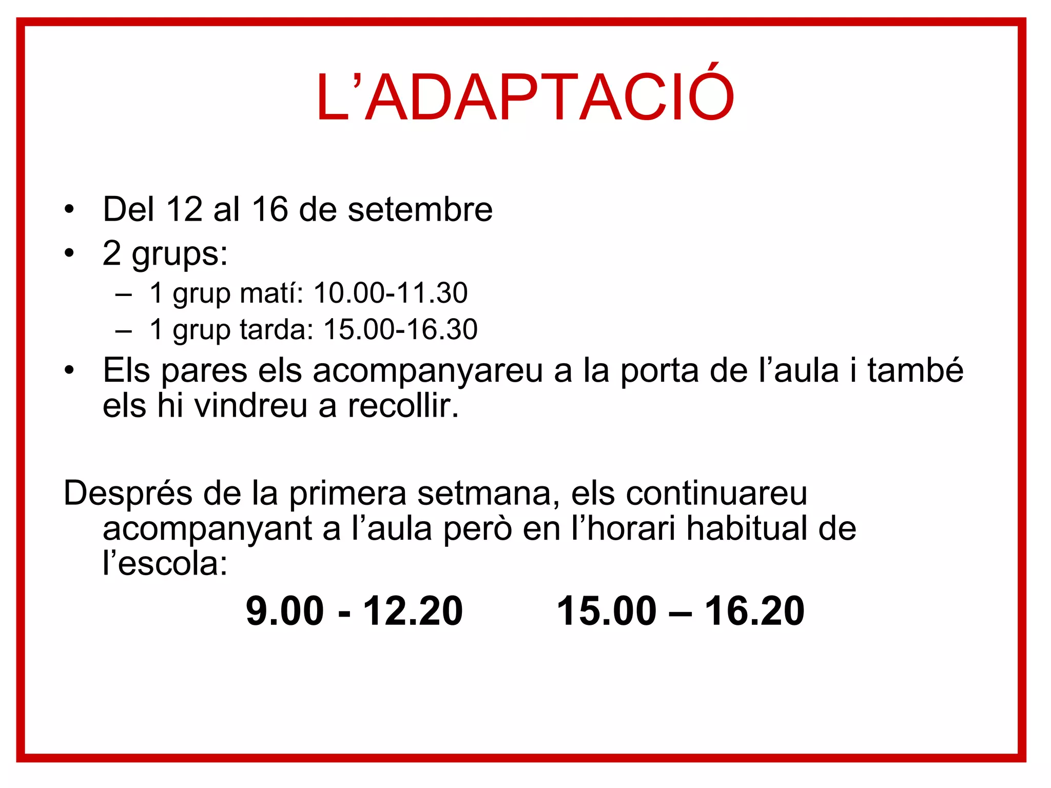 L’ADAPTACIÓ Del 12 al 16 de setembre 2 grups: 1 grup matí: 10.00-11.30 1 grup tarda: 15.00-16.30 Els pares els acompanyareu a la porta de l’aula i també els hi vindreu a recollir.  Després de la primera setmana, els continuareu acompanyant a l’aula però en l’horari habitual de l’escola: 9.00 - 12.20  15.00 – 16.20 