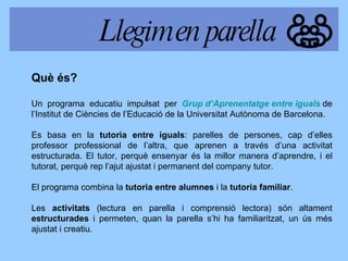 Què és? Un programa educatiu impulsat per  Grup d’Aprenentatge entre iguals   de l’Institut de Ciències de l’Educació de la Universitat Autònoma de Barcelona. Es basa en la  tutoria entre iguals : parelles de persones, cap d’elles professor professional de l’altra, que aprenen a través d’una activitat estructurada. El tutor, perquè ensenyar és la millor manera d’aprendre, i el tutorat, perquè rep l’ajut ajustat i permanent del company tutor. El programa combina la  tutoria entre alumnes  i la  tutoria familiar . Les  activitats  (lectura en parella i comprensió lectora) són altament  estructurades  i permeten, quan la parella s’hi ha familiaritzat, un ús més ajustat i creatiu.  Llegim en parella 