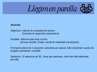 Alumnat  Objectius: millorar la competència lectora   fomentar la capacitat cooperadora Parelles: diferent edat amb rol fixe (proves inicials i finals i recull de materials d’avaluació) Formació prèvia de 3 sessions: activitats per sessió, fulls d’activitat i pauta de progrés quinzenal i consells. Sessions: 12 sessions de 30’, dues per setmana, més d os fulls  elabora ts per ells . Llegim en parella 