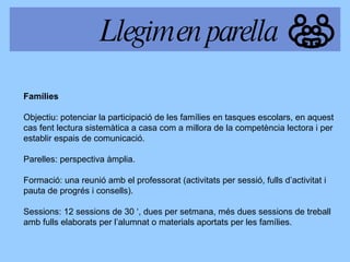 Famílies Objectiu: potenciar la participació de   les famílies en tasques escolars, en aquest cas fent lectura sistemàtica a casa com a millora de la competència lectora i per  establir espais de comunicació. Parelles: perspectiva àmplia. Formació: una reunió amb el professorat (activitats per sessió, fulls d’activitat i  pauta de progrés i consells). Sessions: 12 sessions de 30 ‘, dues per setmana, més dues sessions de treball amb f ulls elaborats  per l’alumnat o materials aportats per les famílies. Llegim en parella 