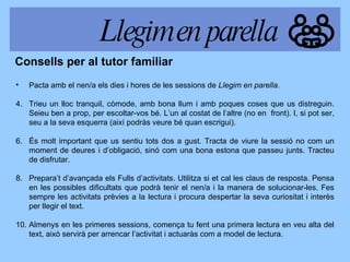 Pacta amb el nen/a els dies i hores de les sessions de  Llegim en parella.   Trieu un lloc tranquil, còmode, amb bona llum i amb poques coses que us distreguin. Seieu ben a prop, per escoltar-vos bé. L’un al costat de l’altre (no en  front). I, si pot ser, seu a la seva esquerra (així podràs veure bé quan escrigui). És molt important que us sentiu tots dos a gust. Tracta de viure la sessió no com un moment de deures i d’obligació, sinó com una bona estona que passeu junts. Tracteu de disfrutar. Prepara’t d’avançada els Fulls d’activitats. Utilitza si et cal les claus de resposta. Pensa en les possibles dificultats que podrà tenir el nen/a i la manera de solucionar-les. Fes sempre les activitats prèvies a la lectura i procura despertar la seva curiositat i interès per llegir el text. Almenys en les primeres sessions, comença tu fent una primera lectura en veu alta del text, això servirà per arrencar l’activitat i actuaràs com a model de lectura. Consells per al tutor familiar Llegim en parella 