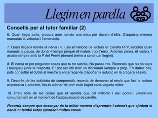 6. Quan llegiu junts, procura anar només una mica per davant d’ell/a. D’aquesta manera marcaràs la velocitat i l’entonació. 7. Quan llegeixi només el nen/a i tu usis el mètode de lectura en parella PPP, recorda quan marquis la pausa, de donar-li temps perquè ell mateix trobi l’error. Amb les pistes, el mateix. I acaba sempre amb la P del Premi (donant ànims a continuar llegint). 8. El nen/a et pot preguntar coses que tu no sabràs. No passa res. Reconeix que no ho saps i busqueu junts la resposta. Et pot ser útil tenir un diccionari sempre a prop. En darrer cas, pots consultar el dubte al mestre o encarregar-te d’aportar la solució en la propera sessió. 9. Després de les activitats de comprensió, recorda de demanar al nen/a que faci la lectura expressiva i, sobretot, fes-lo adonar de com està llegint cada vegada millor. 10. Pren nota de les coses que et sembla que cal millorar i així podreu valorar-les conjuntament en el moment de l’autoavaluació de parella. Recorda sempre que ensenyar és la millor manera d’aprendre i adona’t que ajudant el nen/a tu també estàs aprenent moltes coses. Consells per al tutor familiar (2) Llegim en parella 