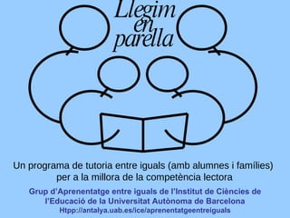 Grup d’Aprenentatge entre iguals de l’Institut de Ciències de l’Educació de la Universitat Autònoma de Barcelona Htpp://antalya.uab.es/ice/aprenentatgeentreiguals Llegim en parella Un programa de tutoria entre iguals (amb alumnes i famílies)  per a la millora de la competència lectora 