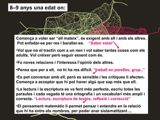 8–9 anys una edat on: Comença a voler ser “ell mateix”, és exigent amb ell i amb els altres.  Pot enfadar-se per res i barallar-se.  “Saber estar” Vol que no el tractin com a un nen i vol saber tantes coses com els adults. Vol créixer però seguir essent com és. Fa noves relacions i l'interessa l’opinió dels altres. Pensa que per a ell,  no hi ha res difícil.  “treball en parelles, grup..” Es pot conversar amb ell, però es sensible i les crítiques li afecten. Comença a acceptar que hi pot haver algú que sap més que ell. La lectura i la escriptura es va fent més perfecte, escriu totes les paraules i cada vegada té una ortografia i un vocabulari més ampli i correcte.  “Lectura, escriptura de textos, reflexió i correcció” El pensament matemàtic li permet pensar i entendre en la relació que hi ha entre els nombres, per poder anar sistematitzant ... 