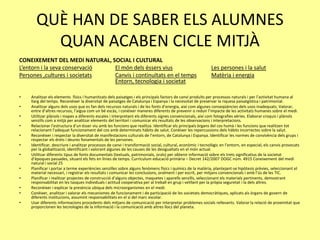QUÈ HAN DE SABER ELS ALUMNES
QUAN ACABEN CICLE MITJÀ
CONEIXEMENT DEL MEDI NATURAL, SOCIAL I CULTURAL
L’entorn i la seva conservació El món dels éssers vius Les persones i la salut
Persones ,cultures i societats Canvis i continuïtats en el temps Matèria i energia
Entorn, tecnologia i societat
• Analitzar els elements físics i humanitzats dels paisatges i els principals factors de canvi produïts per processos naturals i per l’activitat humana al
llarg del temps. Reconèixer la diversitat de paisatges de Catalunya i Espanya i la necessitat de preservar la riquesa paisatgística i patrimonial.
• Analitzar alguns dels usos que es fan dels recursos naturals i de les fonts d’energia, així com algunes conseqüències dels usos inadequats. Valorar,
entre d’altres recursos, l’aigua com un bé escàs, i conèixer maneres diferents de prevenir o reduir l’impacte de les activitats humanes sobre el medi.
• Utilitzar plànols i mapes a diferents escales i interpretant els diferents signes convencionals, així com fotografies aèries. Elaborar croquis i plànols
senzills com a mitjà per analitzar elements del territori i comunicar els resultats de les observacions i interpretacions.
• Relacionar l’estructura d’un ésser viu amb les funcions que realitza. Identificar els principals òrgans del cos humà i les funcions que realitzen tot
relacionant l’adequat funcionament del cos amb determinats hàbits de salut. Conèixer les repercussions dels hàbits incorrectes sobre la salut.
• Reconèixer i respectar la diversitat de manifestacions culturals de l’entorn, de Catalunya i Espanya. Identificar les normes de convivència dels grups i
respectar els drets i deures fonamentals de les persones.
• Identificar, descriure i analitzar processos de canvi i transformació social, cultural, econòmic i tecnològic en l’entorn, en especial, els canvis provocats
per la globalització, identificant i valorant algunes de les causes de les desigualtats en el món actual.
• Utilitzar diferents tipus de fonts documentals (textuals, patrimonials, orals) per obtenir informació sobre els trets significatius de la societat
d’èpoques passades, situant els fets en línies de temps. Currículum educació primària – Decret 142/2007 DOGC núm. 4915 Coneixement del medi
natural i social 25
• Planificar i portar a terme experiències senzilles sobre alguns fenòmens físics i químics de la matèria, plantejant-se hipòtesis prèvies, seleccionant el
material necessari, i registrar els resultats i comunicar les conclusions, oralment i per escrit, per mitjans convencionals i amb l’ús de les TIC.
• Planificar i realitzar projectes de construcció d’alguns objectes, maquetes i aparells senzills, seleccionant els materials pertinents, demostrant
responsabilitat en les tasques individuals i actitud cooperativa per al treball en grup i vetllant per la pròpia seguretat i la dels altres.
• Reconèixer i explicar la presència ubiqua dels microorganismes en el medi.
• Conèixer, analitzar i valorar els mecanismes de funcionament i de participació de les societats democràtiques, aplicats als òrgans de govern de
diferents institucions, assumint responsabilitats en el sí del marc escolar.
• Usar diferents informacions procedents dels mitjans de comunicació per interpretar problemes socials rellevants. Valorar la relació de proximitat que
proporcionen les tecnologies de la informació i la comunicació amb altres llocs del planeta.
 