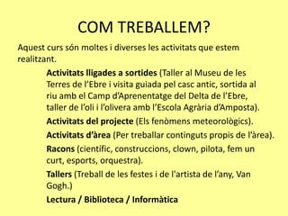 COM TREBALLEM?
Aquest curs són moltes i diverses les activitats que estem
realitzant.
Activitats lligades a sortides (Taller al Museu de les
Terres de l’Ebre i visita guiada pel casc antic, sortida al
riu amb el Camp d’Aprenentatge del Delta de l’Ebre,
taller de l’oli i l’olivera amb l’Escola Agrària d’Amposta).
Activitats del projecte (Els fenòmens meteorològics).
Activitats d’àrea (Per treballar continguts propis de l’àrea).
Racons (científic, construccions, clown, pilota, fem un
curt, esports, orquestra).
Tallers (Treball de les festes i de l'artista de l’any, Van
Gogh.)
Lectura / Biblioteca / Informàtica
 