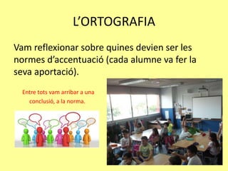 L’ORTOGRAFIA
Vam reflexionar sobre quines devien ser les
normes d’accentuació (cada alumne va fer la
seva aportació).
Entre tots vam arribar a una
conclusió, a la norma.
 