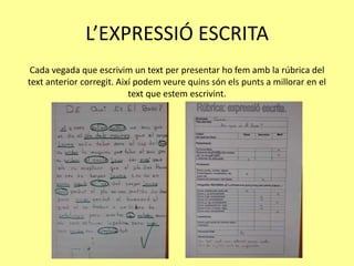L’EXPRESSIÓ ESCRITA
Cada vegada que escrivim un text per presentar ho fem amb la rúbrica del
text anterior corregit. Així podem veure quins són els punts a millorar en el
text que estem escrivint.
 
