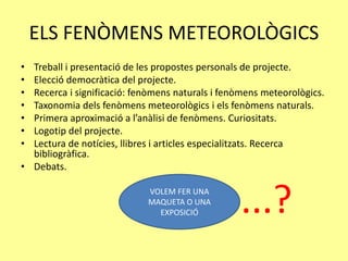 VOLEM FER UNA
MAQUETA O UNA
EXPOSICIÓ
ELS FENÒMENS METEOROLÒGICS
• Treball i presentació de les propostes personals de projecte.
• Elecció democràtica del projecte.
• Recerca i significació: fenòmens naturals i fenòmens meteorològics.
• Taxonomia dels fenòmens meteorològics i els fenòmens naturals.
• Primera aproximació a l’anàlisi de fenòmens. Curiositats.
• Logotip del projecte.
• Lectura de notícies, llibres i articles especialitzats. Recerca
bibliogràfica.
• Debats.
...?
 
