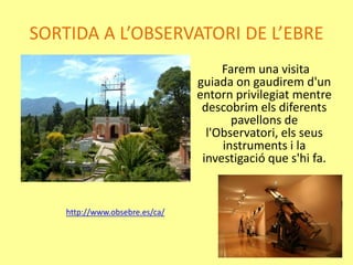 SORTIDA A L’OBSERVATORI DE L’EBRE
Farem una visita
guiada on gaudirem d'un
entorn privilegiat mentre
descobrim els diferents
pavellons de
l'Observatori, els seus
instruments i la
investigació que s'hi fa.
http://www.obsebre.es/ca/
 