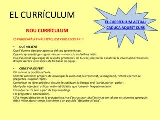 EL CURRÍCULUM
EL CURRÍCULUM ACTUAL
CADUCA AQUEST CURS
ES PUBLICARÀ A FINALS D’AQUEST CURS ESCOLAR!!!
• QUÈ PRETÉN?
Que l’alumne sigui protagonista del seu aprenentatge.
Que els aprenentatges siguin més permanents, transferibles i útils.
Que l’alumnat sigui capaç de resoldre problemes, de buscar, interpretar i analitzar la informació críticament,
d’expressar les seves idees, de treballar en equip...
• COM S’HA DE FER?
Cal canviar la pràctica a l’aula.
Utilitzar contextos propers, desenvolupar la curiositat, la creativitat, la imaginació, l'interès per fer-se
preguntes i superar reptes.
Comunicar les idees pròpies i discutir-les utilitzant la llengua oral (parlar, parlar i parlar).
Manipular objectes i utilitzar material didàctic que fomentin l’experimentació.
Entendre l’error com a part de l’aprenentatge.
Fer preguntes i observacions.
El/la mestra deixa de ser la protagonista. Ha d’estructurar tota l’activitat per tal que els alumnes aprenguin
més i millor, donar temps i no témer a un possible “desordre a l’aula”.
NOU CURRÍCULUM
 