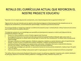 RETALLS DEL CURRÍCULUM ACTUAL QUE REFORCEN EL
NOSTRE PROJECTE EDUCATIU
“Aprendre no és la simple adquisició de coneixements, sinó el desenvolupament de la capacitat d’utilitzar-los”
“Algunes de les claus per entendre què ens aporta la idea d’aprenentatge per al desenvolupament de competències són: la
integració de coneixements, la funcionalitat dels aprenentatges i l’autonomia personal de l’alumnat”
“El currículum facilita un marge força ampli per a la definició de projectes propis i contextualitzats i reforça l’autonomia de centres
cap a la definició del seu projecte educatiu.”
“El treball per projectes és una metodologia que exemplifica els plantejaments exposats en relació amb l’adquisició de les
competències bàsiques, atès que:
• Parteix d’un tema, problema o centre d’interès negociat amb l’alumnat;
• Fa protagonista l’alumnat en la construcció del propi coneixement perquè focalitza el desig de saber coses noves, la
formulació de preguntes, la reflexió sobre el propi saber, la recerca de nous coneixements i la reflexió sobre el propi procés
d’aprenentatge;
• Dóna gran rellevància al treball cooperatiu. S’elaboren preguntes o hipòtesis, es prenen decisions sobre el repartiment de
tasques i es posa en comú el resultat de les tasques individuals i s’elabora col·lectivament el resultat;
• Incentiva processos d’investigació que suposen cercar, seleccionar i interpretar informació a través de fonts diverses,
formular nous dubtes i noves preguntes i establir relacions amb altres problemes;
• Es transfereixen estratègies per aprendre: es representa el procés de construcció de coneixement, s’avalua el que s’ha après
i com s’ha après;
• S’activa la comunicació, el diàleg i la discussió en petit i en gran grup per construir coneixement de forma compartida.”
“Cal utilitzar diversos instruments d’avaluació: discussions en gran i en petit grup, preguntes i respostes orals, treballs individuals i
en petit grup, exposició a l’aula dels treballs, problemes o investigacions fetes, realització de proves, etc.”
 