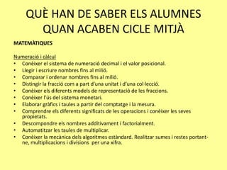 QUÈ HAN DE SABER ELS ALUMNES
QUAN ACABEN CICLE MITJÀ
MATEMÀTIQUES
Numeració i càlcul
• Conèixer el sistema de numeració decimal i el valor posicional.
• Llegir i escriure nombres fins al milió.
• Comparar i ordenar nombres fins al milió.
• Distingir la fracció com a part d’una unitat i d’una col·lecció.
• Conèixer els diferents models de representació de les fraccions.
• Conèixer l’ús del sistema monetari.
• Elaborar gràfics i taules a partir del comptatge i la mesura.
• Comprendre els diferents significats de les operacions i conèixer les seves
propietats.
• Descompondre els nombres additivament i factorialment.
• Automatitzar les taules de multiplicar.
• Conèixer la mecànica dels algoritmes estàndard. Realitzar sumes i restes portant-
ne, multiplicacions i divisions per una xifra.
 