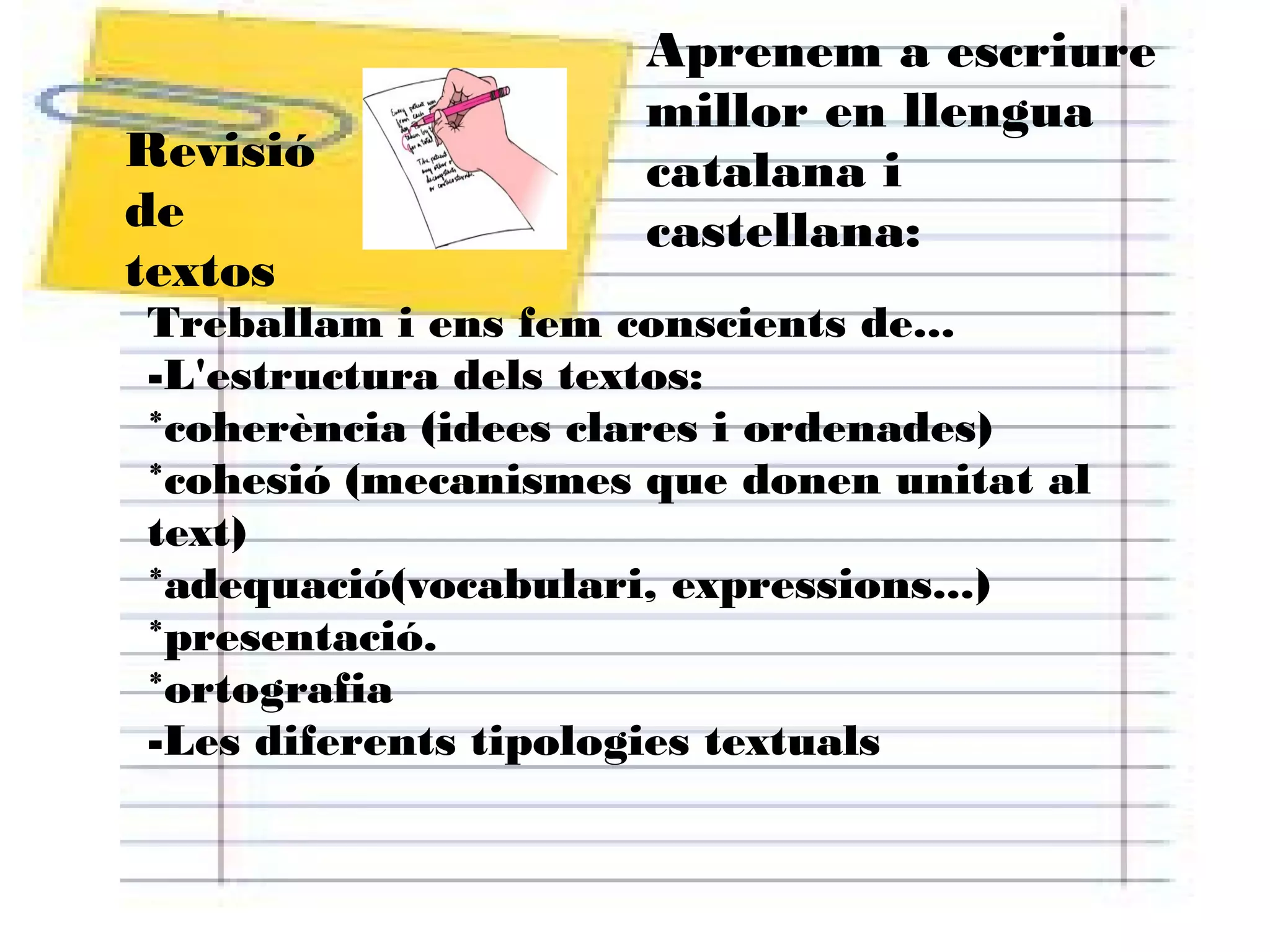Revisió
de
textos

Aprenem a escriure
millor en llengua
catalana i
castellana:

Treballam i ens fem conscients de...
-L'estructura dels textos:
*coherència (idees clares i ordenades)
*cohesió (mecanismes que donen unitat al
text)
*adequació(vocabulari, expressions...)
*presentació.
*ortografia
-Les diferents tipologies textuals

 