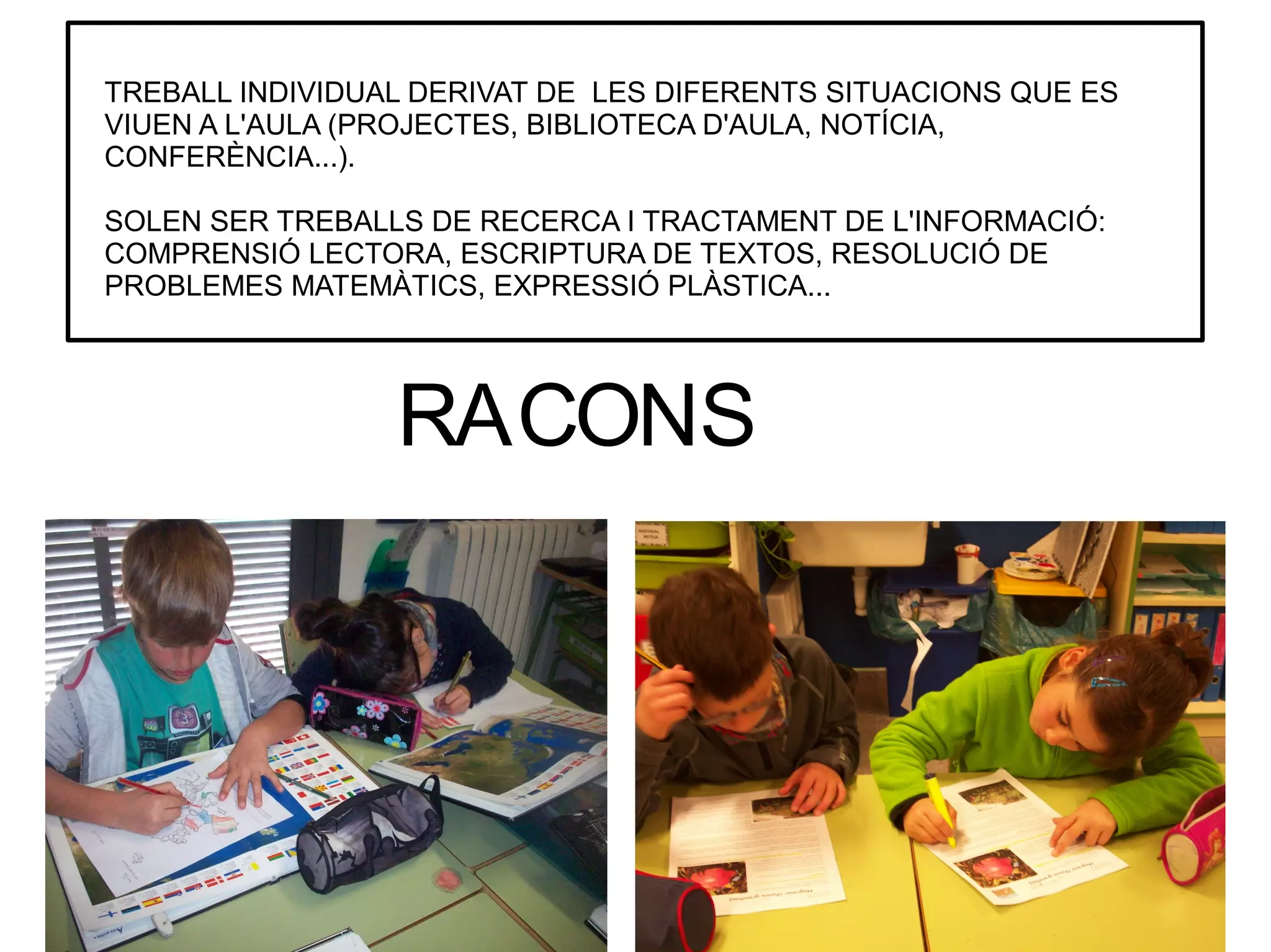 TREBALL INDIVIDUAL DERIVAT DE LES DIFERENTS SITUACIONS QUE ES
VIUEN A L'AULA (PROJECTES, BIBLIOTECA D'AULA, NOTÍCIA,
CONFERÈNCIA...).
SOLEN SER TREBALLS DE RECERCA I TRACTAMENT DE L'INFORMACIÓ:
COMPRENSIÓ LECTORA, ESCRIPTURA DE TEXTOS, RESOLUCIÓ DE
PROBLEMES MATEMÀTICS, EXPRESSIÓ PLÀSTICA...

RACONS

 