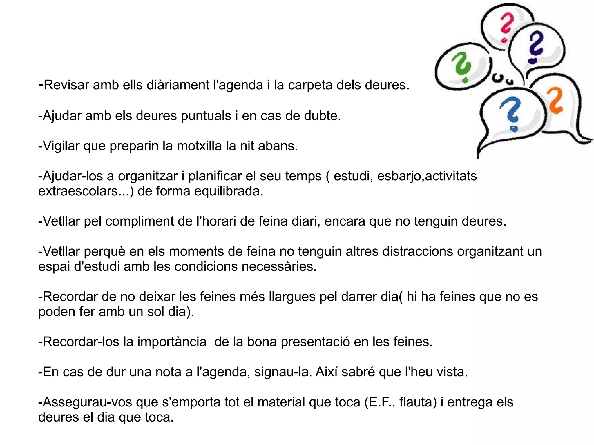 -Revisar amb ells diàriament l'agenda i la carpeta dels deures.
-Ajudar amb els deures puntuals i en cas de dubte.
-Vigilar que preparin la motxilla la nit abans.
-Ajudar-los a organitzar i planificar el seu temps ( estudi, esbarjo,activitats
extraescolars...) de forma equilibrada.
-Vetllar pel compliment de l'horari de feina diari, encara que no tenguin deures.
-Vetllar perquè en els moments de feina no tenguin altres distraccions organitzant un
espai d'estudi amb les condicions necessàries.
-Recordar de no deixar les feines més llargues pel darrer dia( hi ha feines que no es
poden fer amb un sol dia).
-Recordar-los la importància de la bona presentació en les feines.
-En cas de dur una nota a l'agenda, signau-la. Així sabré que l'heu vista.
-Assegurau-vos que s'emporta tot el material que toca (E.F., flauta) i entrega els
deures el dia que toca.

 