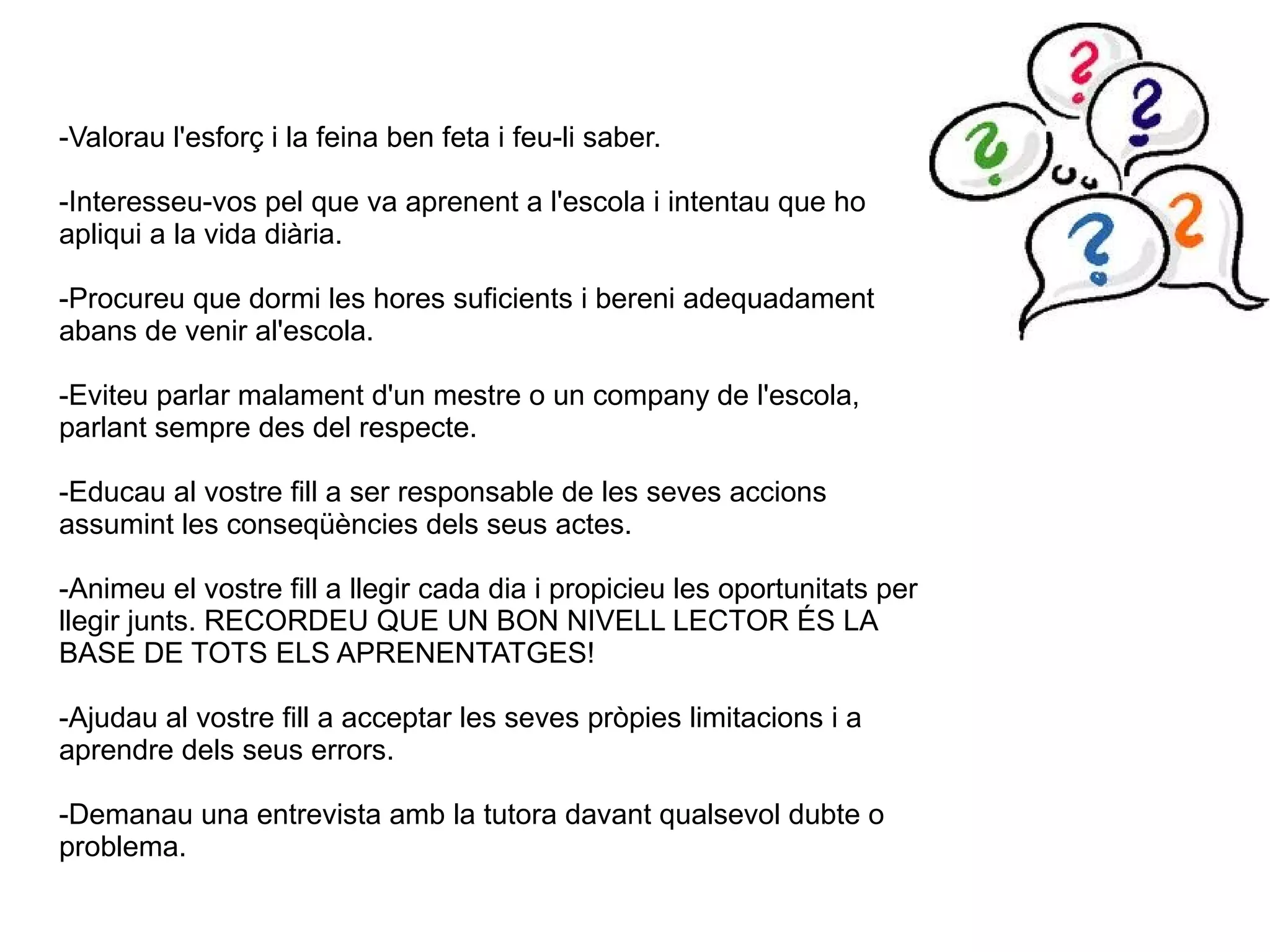 -Valorau l'esforç i la feina ben feta i feu-li saber.
-Interesseu-vos pel que va aprenent a l'escola i intentau que ho
apliqui a la vida diària.
-Procureu que dormi les hores suficients i bereni adequadament
abans de venir al'escola.
-Eviteu parlar malament d'un mestre o un company de l'escola,
parlant sempre des del respecte.
-Educau al vostre fill a ser responsable de les seves accions
assumint les conseqüències dels seus actes.
-Animeu el vostre fill a llegir cada dia i propicieu les oportunitats per
llegir junts. RECORDEU QUE UN BON NIVELL LECTOR ÉS LA
BASE DE TOTS ELS APRENENTATGES!
-Ajudau al vostre fill a acceptar les seves pròpies limitacions i a
aprendre dels seus errors.
-Demanau una entrevista amb la tutora davant qualsevol dubte o
problema.

 