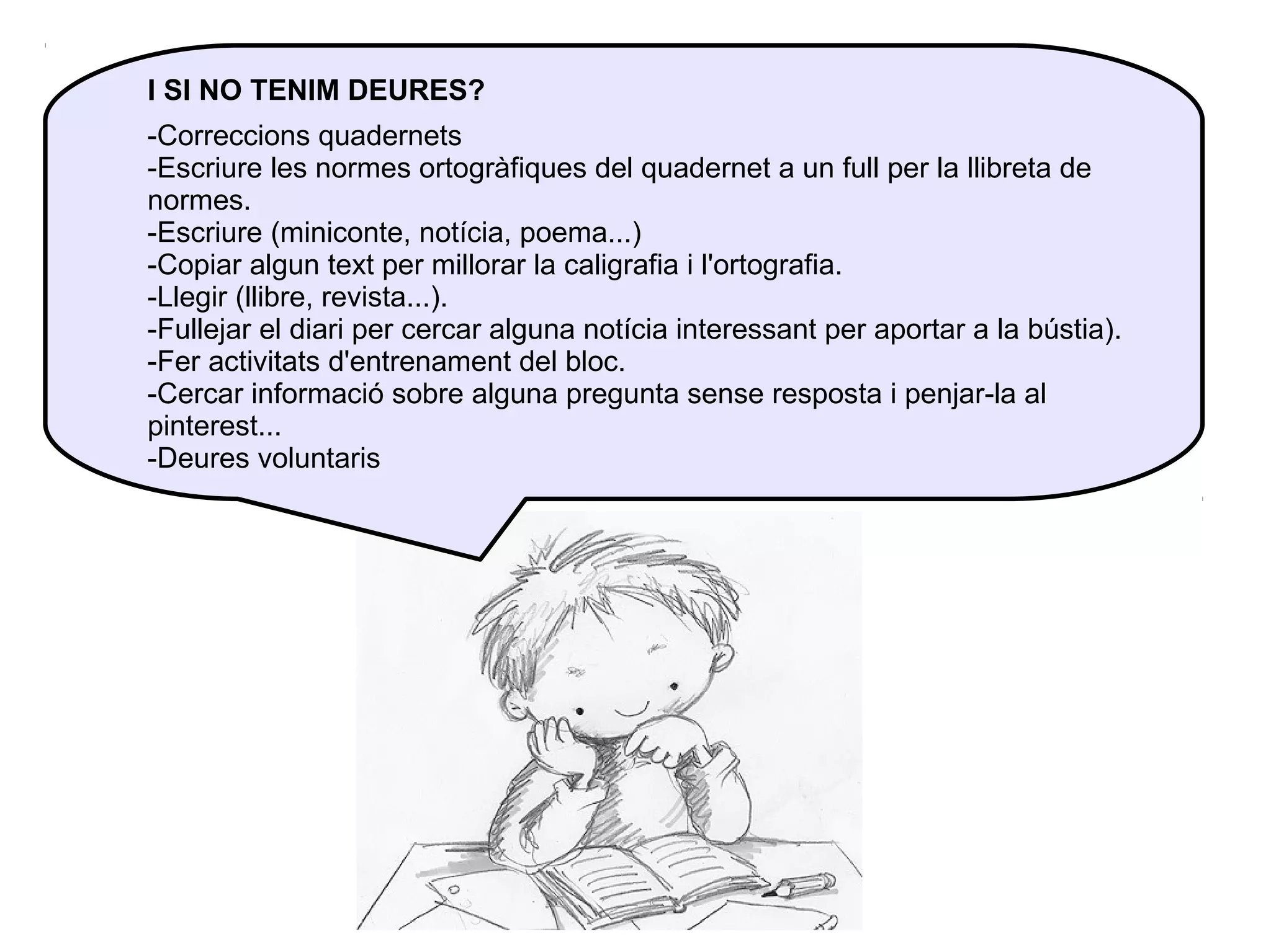 I SI NO TENIM DEURES?
-Correccions quadernets
-Escriure les normes ortogràfiques del quadernet a un full per la llibreta de
normes.
-Escriure (miniconte, notícia, poema...)
-Copiar algun text per millorar la caligrafia i l'ortografia.
-Llegir (llibre, revista...).
-Fullejar el diari per cercar alguna notícia interessant per aportar a la bústia).
-Fer activitats d'entrenament del bloc.
-Cercar informació sobre alguna pregunta sense resposta i penjar-la al
pinterest...
-Deures voluntaris

 