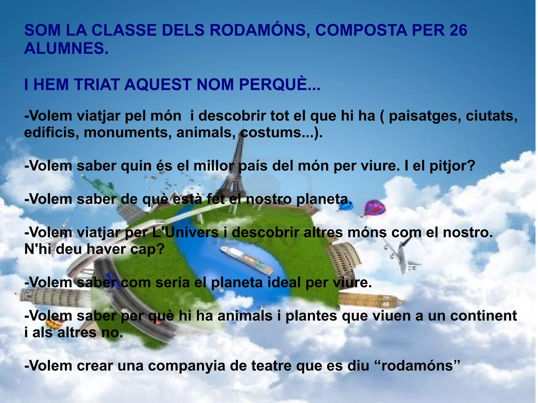SOM LA CLASSE DELS RODAMÓNS, COMPOSTA PER 26
ALUMNES.
I HEM TRIAT AQUEST NOM PERQUÈ...
-Volem viatjar pel món i descobrir tot el que hi ha ( paisatges, ciutats,
edificis, monuments, animals, costums...).
-Volem saber quin és el millor país del món per viure. I el pitjor?
-Volem saber de què està fet el nostro planeta.
-Volem viatjar per L'Univers i descobrir altres móns com el nostro.
N'hi deu haver cap?
-Volem saber com seria el planeta ideal per viure.
-Volem saber per què hi ha animals i plantes que viuen a un continent
i als altres no.
-Volem crear una companyia de teatre que es diu “rodamóns”

 