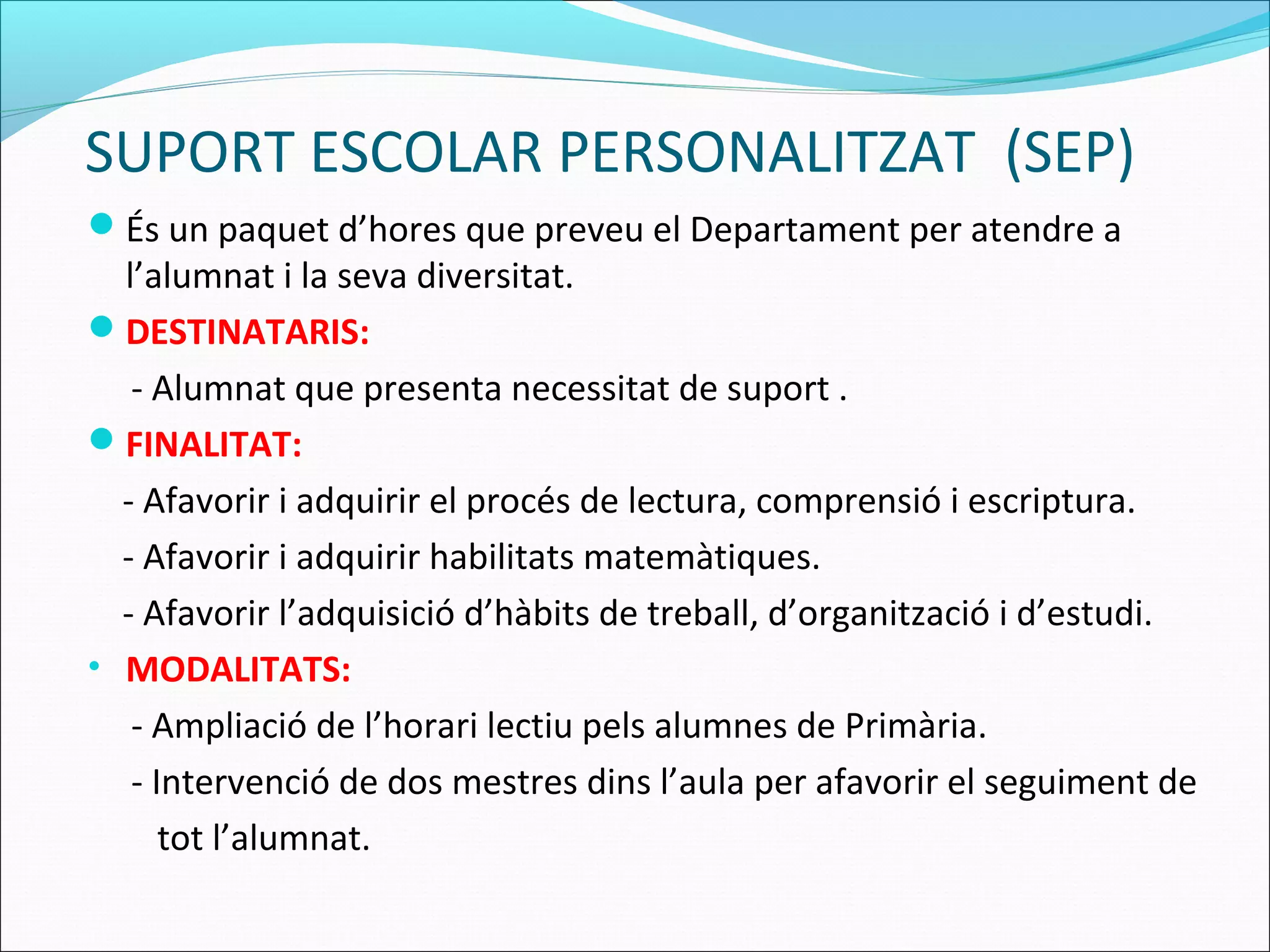 SUPORT ESCOLAR PERSONALITZAT (SEP)
És un paquet d’hores que preveu el Departament per atendre a
l’alumnat i la seva diversitat.
DESTINATARIS:
- Alumnat que presenta necessitat de suport .
FINALITAT:
- Afavorir i adquirir el procés de lectura, comprensió i escriptura.
- Afavorir i adquirir habilitats matemàtiques.
- Afavorir l’adquisició d’hàbits de treball, d’organització i d’estudi.
• MODALITATS:
- Ampliació de l’horari lectiu pels alumnes de Primària.
- Intervenció de dos mestres dins l’aula per afavorir el seguiment de
tot l’alumnat.
 