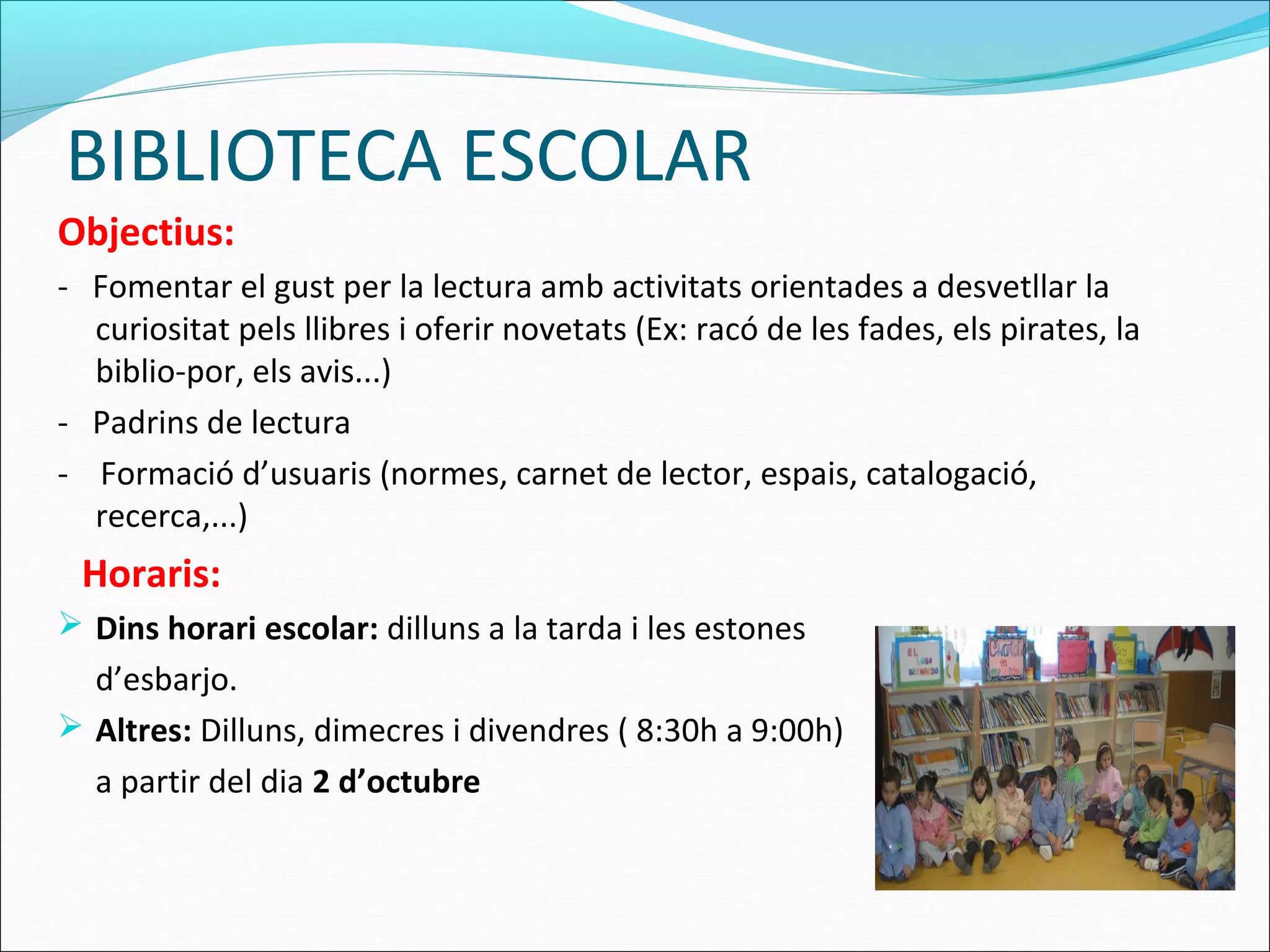 BIBLIOTECA ESCOLAR
Objectius:
- Fomentar el gust per la lectura amb activitats orientades a desvetllar la
curiositat pels llibres i oferir novetats (Ex: racó de les fades, els pirates, la
biblio-por, els avis...)
- Padrins de lectura
- Formació d’usuaris (normes, carnet de lector, espais, catalogació,
recerca,...)
Horaris:
 Dins horari escolar: dilluns a la tarda i les estones
d’esbarjo.
 Altres: Dilluns, dimecres i divendres ( 8:30h a 9:00h)
a partir del dia 2 d’octubre
 