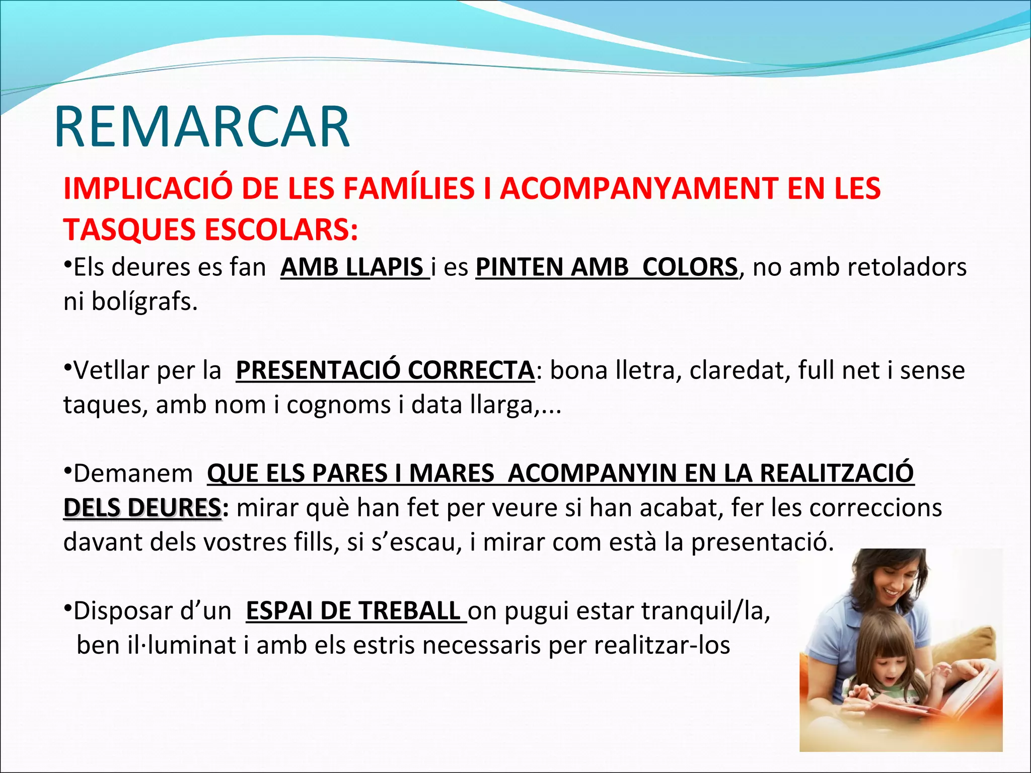 REMARCAR
IMPLICACIÓ DE LES FAMÍLIES I ACOMPANYAMENT EN LES
TASQUES ESCOLARS:
•Els deures es fan AMB LLAPIS i es PINTEN AMB COLORS, no amb retoladors
ni bolígrafs.
•Vetllar per la PRESENTACIÓ CORRECTA: bona lletra, claredat, full net i sense
taques, amb nom i cognoms i data llarga,...
•Demanem QUE ELS PARES I MARES ACOMPANYIN EN LA REALITZACIÓ
DELS DEURESDELS DEURES: mirar què han fet per veure si han acabat, fer les correccions
davant dels vostres fills, si s’escau, i mirar com està la presentació.
•Disposar d’un ESPAI DE TREBALL on pugui estar tranquil/la,
ben il·luminat i amb els estris necessaris per realitzar-los
 