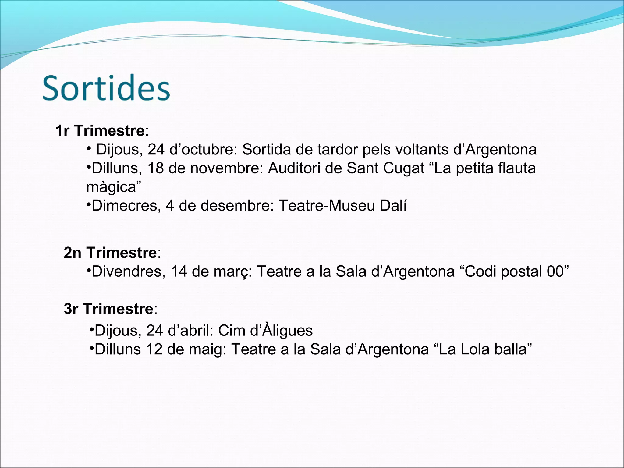 1r Trimestre:
• Dijous, 24 d’octubre: Sortida de tardor pels voltants d’Argentona
•Dilluns, 18 de novembre: Auditori de Sant Cugat “La petita flauta
màgica”
•Dimecres, 4 de desembre: Teatre-Museu Dalí
2n Trimestre:
•Divendres, 14 de març: Teatre a la Sala d’Argentona “Codi postal 00”
3r Trimestre:
•Dijous, 24 d’abril: Cim d’Àligues
•Dilluns 12 de maig: Teatre a la Sala d’Argentona “La Lola balla”
 