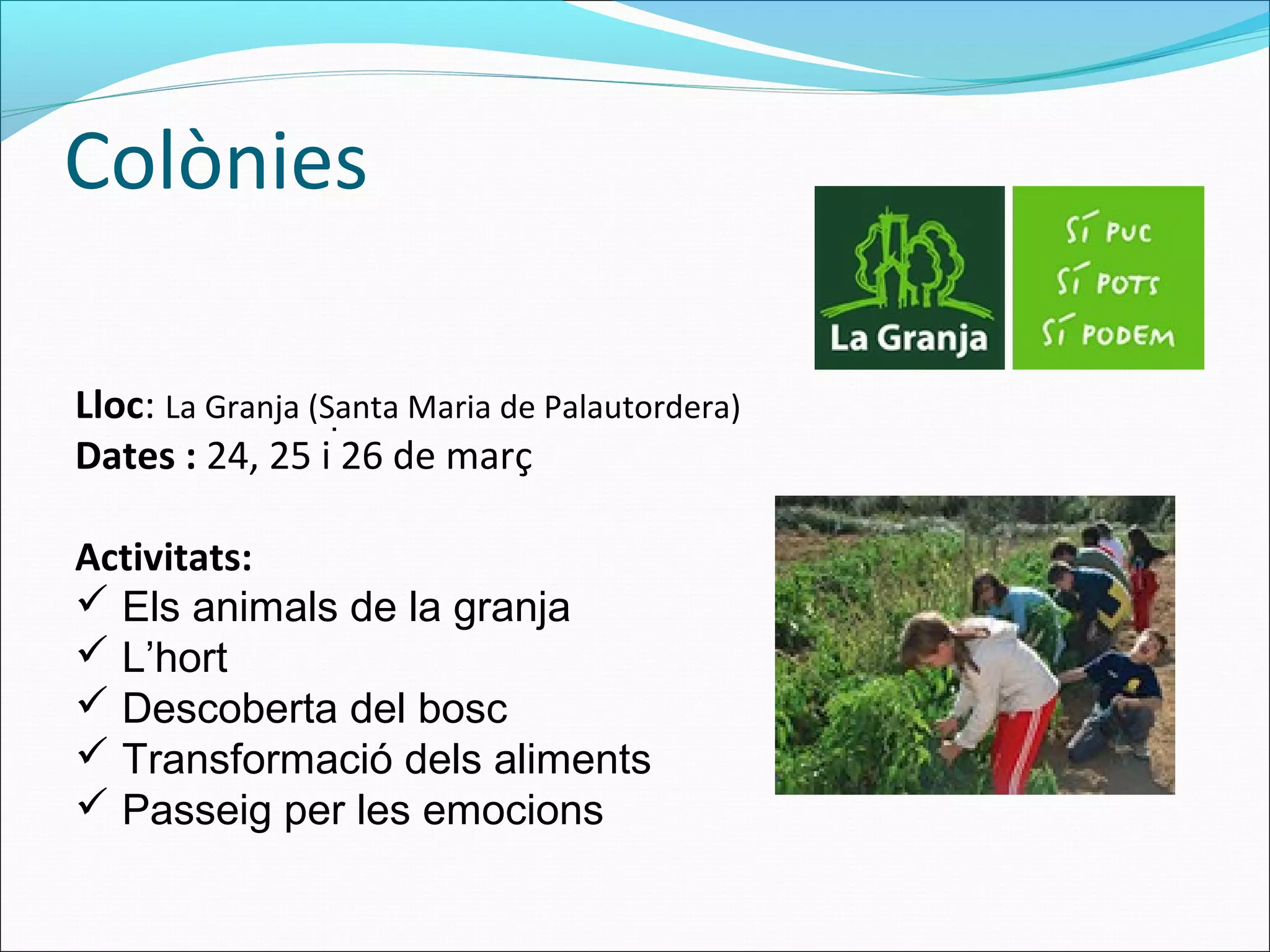 Colònies
Lloc: La Granja (Santa Maria de Palautordera)
Dates : 24, 25 i 26 de març
Activitats:
 Els animals de la granja
 L’hort
 Descoberta del bosc
 Transformació dels aliments
 Passeig per les emocions
.
 