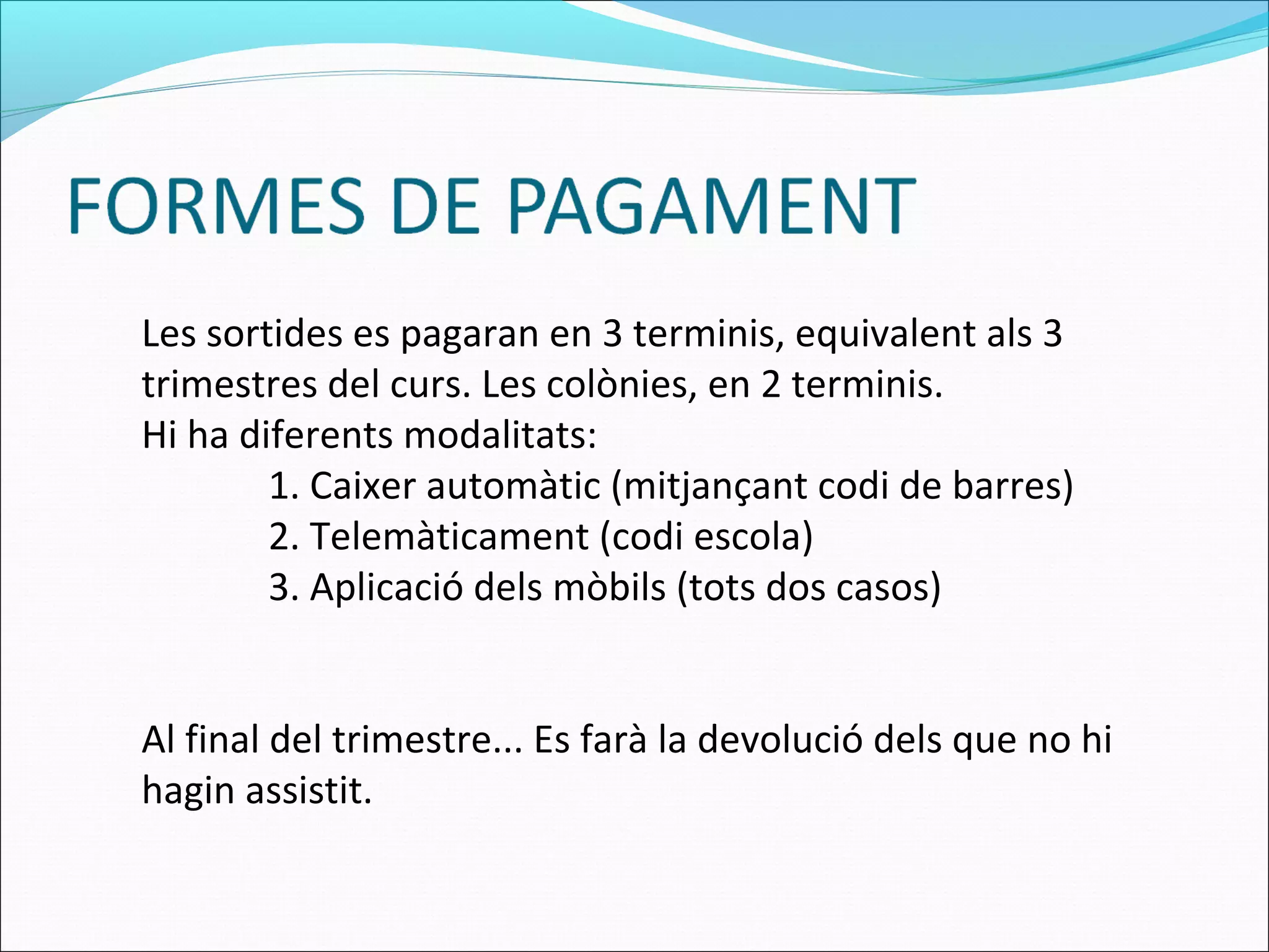 Les sortides es pagaran en 3 terminis, equivalent als 3
trimestres del curs. Les colònies, en 2 terminis.
Hi ha diferents modalitats:
1. Caixer automàtic (mitjançant codi de barres)
2. Telemàticament (codi escola)
3. Aplicació dels mòbils (tots dos casos)
Al final del trimestre... Es farà la devolució dels que no hi
hagin assistit.
 