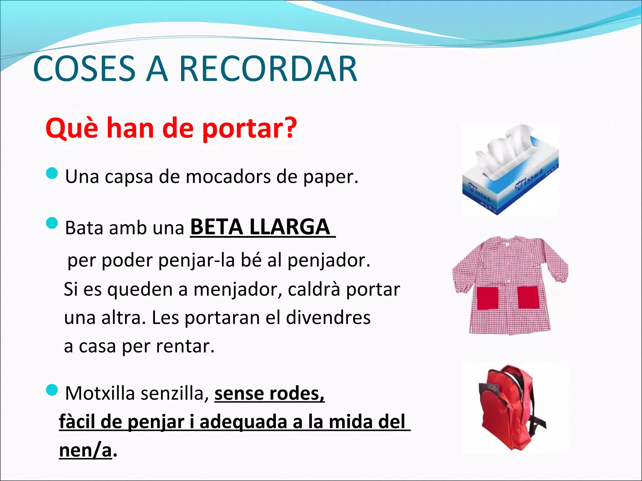 COSES A RECORDAR
Una capsa de mocadors de paper.
Bata amb una BETA LLARGA
per poder penjar-la bé al penjador.
Si es queden a menjador, caldrà portar
una altra. Les portaran el divendres
a casa per rentar.
Motxilla senzilla, sense rodes,
fàcil de penjar i adequada a la mida del
nen/a.
Què han de portar?
 