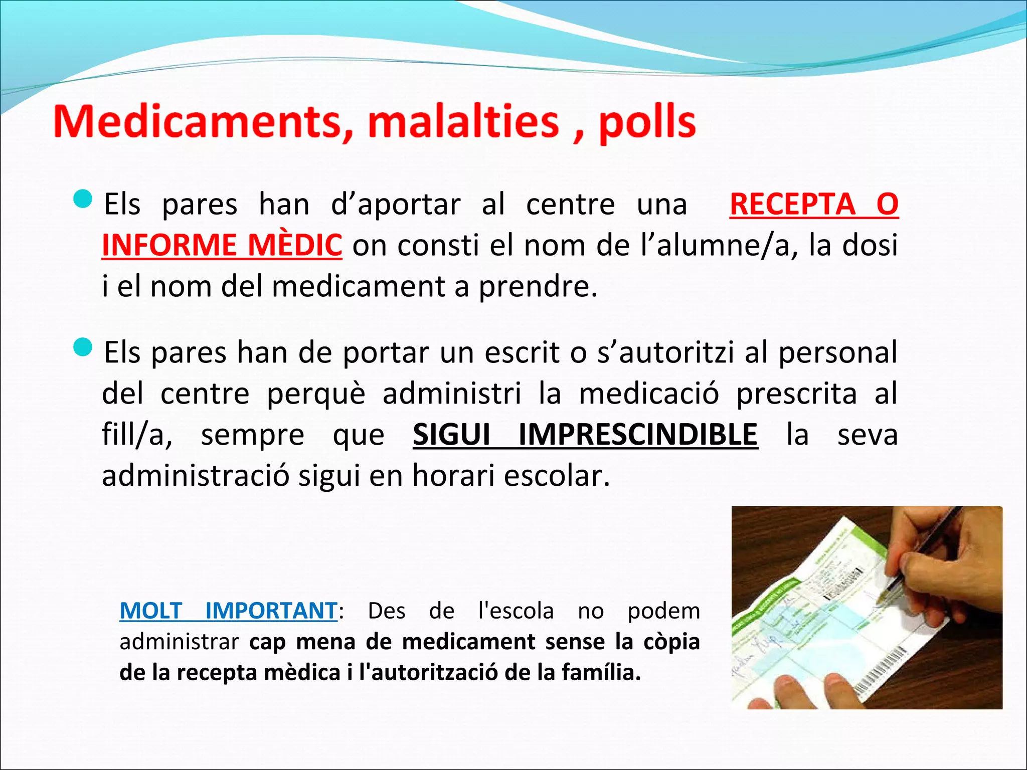 Els pares han d’aportar al centre una RECEPTA O
INFORME MÈDIC on consti el nom de l’alumne/a, la dosi
i el nom del medicament a prendre.
Els pares han de portar un escrit o s’autoritzi al personal
del centre perquè administri la medicació prescrita al
fill/a, sempre que SIGUI IMPRESCINDIBLE la seva
administració sigui en horari escolar.
MOLT IMPORTANT: Des de l'escola no podem
administrar cap mena de medicament sense la còpia
de la recepta mèdica i l'autorització de la família.
 