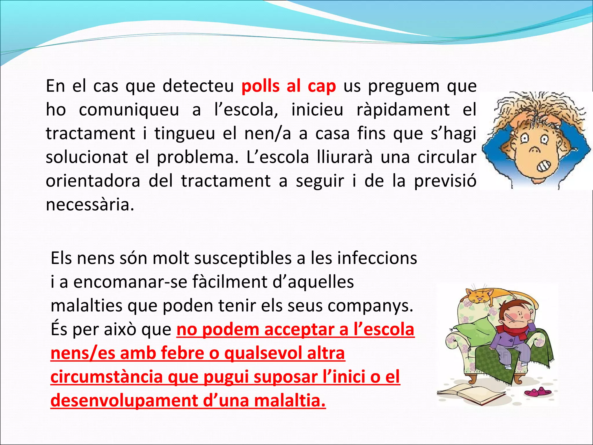 En el cas que detecteu polls al cap us preguem que
ho comuniqueu a l’escola, inicieu ràpidament el
tractament i tingueu el nen/a a casa fins que s’hagi
solucionat el problema. L’escola lliurarà una circular
orientadora del tractament a seguir i de la previsió
necessària.
Els nens són molt susceptibles a les infeccions
i a encomanar-se fàcilment d’aquelles
malalties que poden tenir els seus companys.
És per això que no podem acceptar a l’escola
nens/es amb febre o qualsevol altra
circumstància que pugui suposar l’inici o el
desenvolupament d’una malaltia.
 