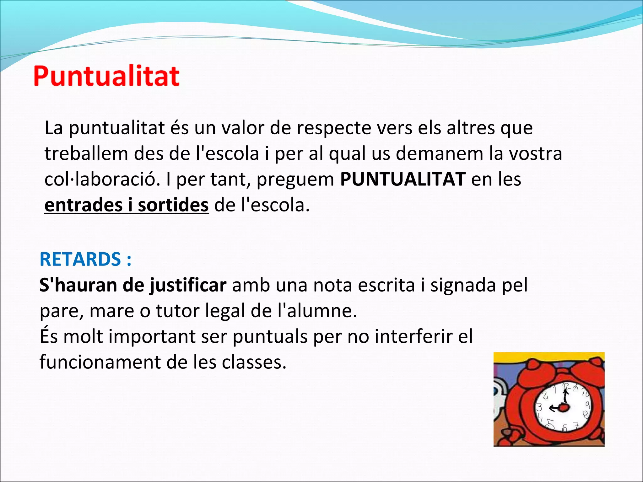 La puntualitat és un valor de respecte vers els altres que
treballem des de l'escola i per al qual us demanem la vostra
col·laboració. I per tant, preguem PUNTUALITAT en les
entrades i sortides de l'escola.
RETARDS :
S'hauran de justificar amb una nota escrita i signada pel
pare, mare o tutor legal de l'alumne.
És molt important ser puntuals per no interferir el
funcionament de les classes.
 