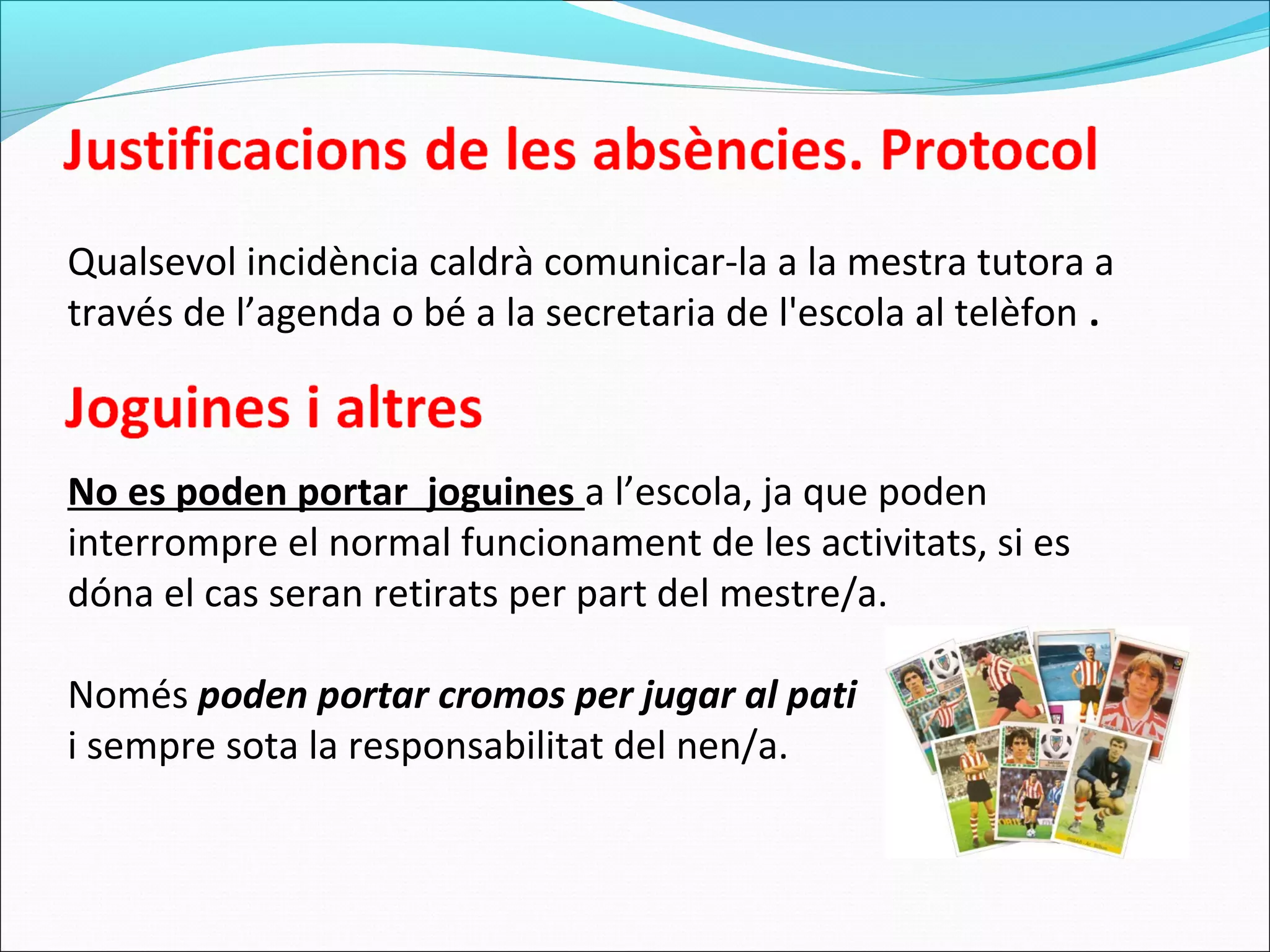 Qualsevol incidència caldrà comunicar-la a la mestra tutora a
través de l’agenda o bé a la secretaria de l'escola al telèfon .
No es poden portar joguines a l’escola, ja que poden
interrompre el normal funcionament de les activitats, si es
dóna el cas seran retirats per part del mestre/a.
Només poden portar cromos per jugar al pati
i sempre sota la responsabilitat del nen/a.
 