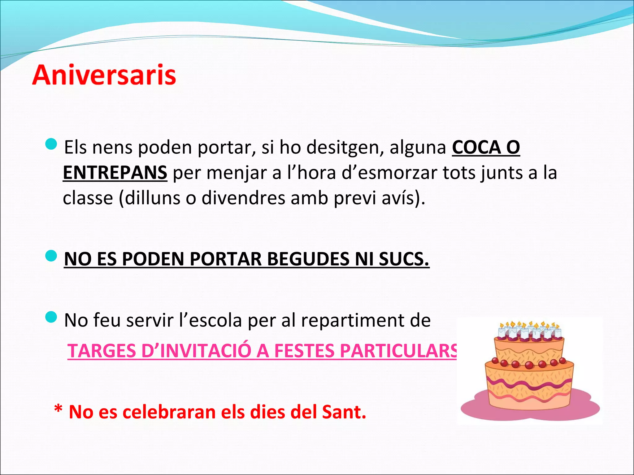 Els nens poden portar, si ho desitgen, alguna COCA O
ENTREPANS per menjar a l’hora d’esmorzar tots junts a la
classe (dilluns o divendres amb previ avís).
NO ES PODEN PORTAR BEGUDES NI SUCS.
No feu servir l’escola per al repartiment de
TARGES D’INVITACIÓ A FESTES PARTICULARS.
* No es celebraran els dies del Sant.
 