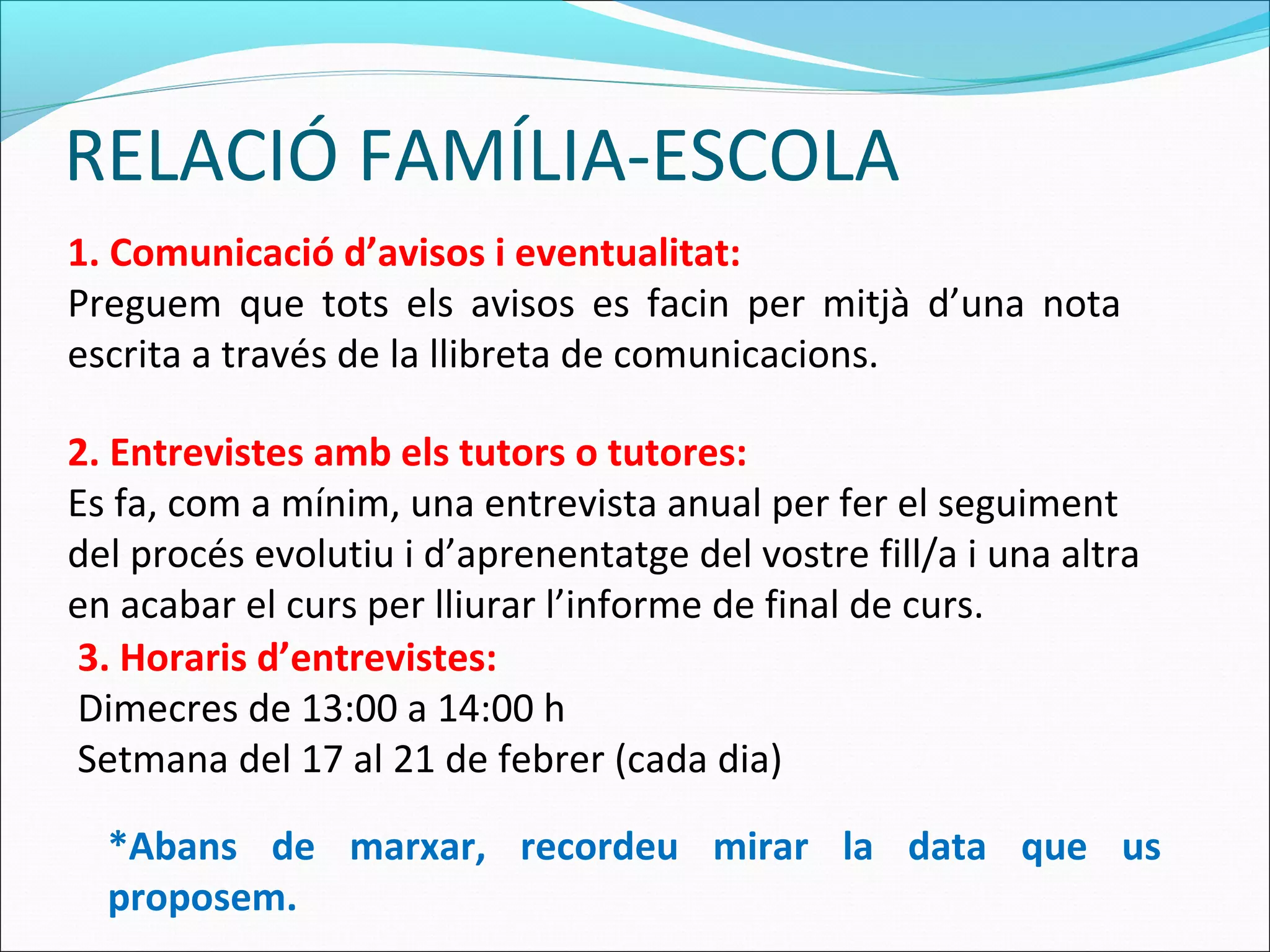 RELACIÓ FAMÍLIA-ESCOLA
1. Comunicació d’avisos i eventualitat:
Preguem que tots els avisos es facin per mitjà d’una nota
escrita a través de la llibreta de comunicacions.
2. Entrevistes amb els tutors o tutores:
Es fa, com a mínim, una entrevista anual per fer el seguiment
del procés evolutiu i d’aprenentatge del vostre fill/a i una altra
en acabar el curs per lliurar l’informe de final de curs.
3. Horaris d’entrevistes:
Dimecres de 13:00 a 14:00 h
Setmana del 17 al 21 de febrer (cada dia)
*Abans de marxar, recordeu mirar la data que us
proposem.
 