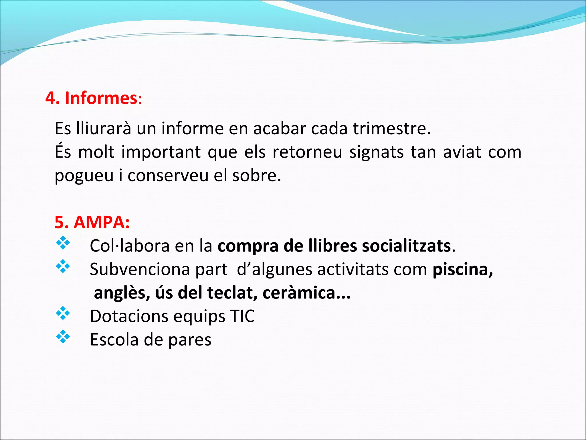 Es lliurarà un informe en acabar cada trimestre.
És molt important que els retorneu signats tan aviat com
pogueu i conserveu el sobre.
5. AMPA:
 Col·labora en la compra de llibres socialitzats.
 Subvenciona part d’algunes activitats com piscina,
anglès, ús del teclat, ceràmica...
 Dotacions equips TIC
 Escola de pares
4. Informes:
 