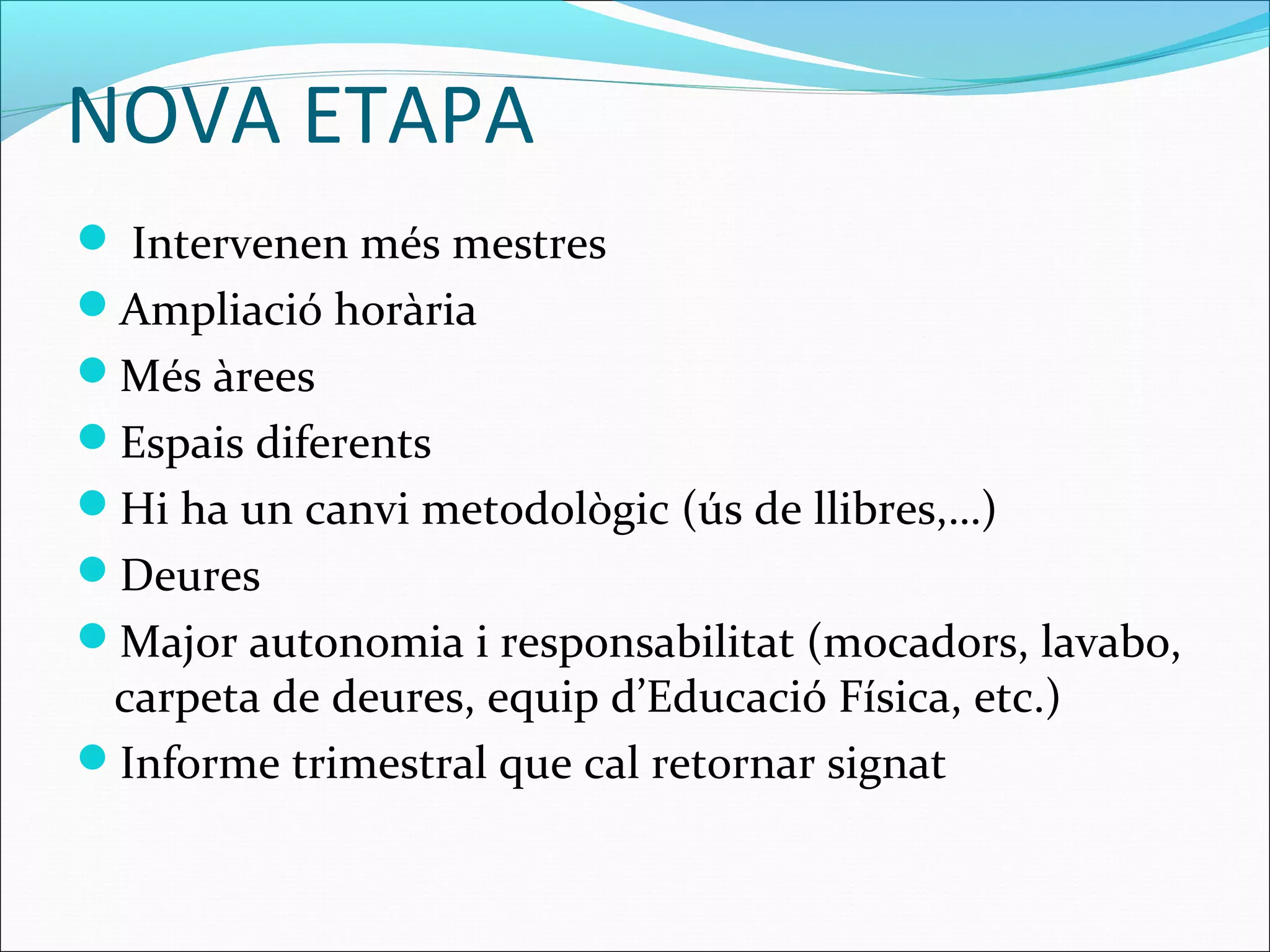 NOVA ETAPA
 Intervenen més mestres
Ampliació horària
Més àrees
Espais diferents
Hi ha un canvi metodològic (ús de llibres,…)
Deures
Major autonomia i responsabilitat (mocadors, lavabo,
carpeta de deures, equip d’Educació Física, etc.)
Informe trimestral que cal retornar signat
 