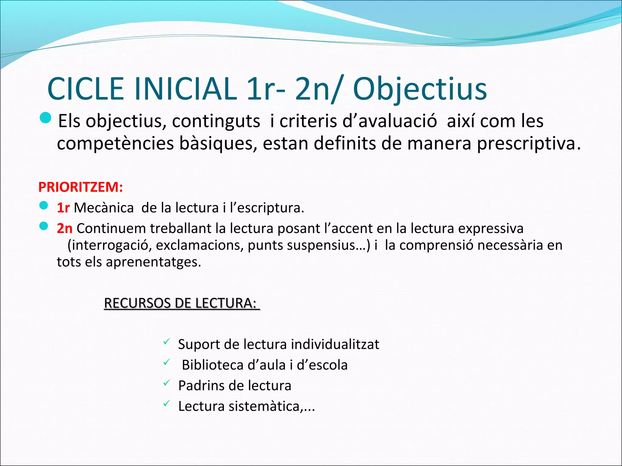 CICLE INICIAL 1r- 2n/ Objectius
Els objectius, continguts i criteris d’avaluació així com les
competències bàsiques, estan definits de manera prescriptiva.
PRIORITZEM:
 1r Mecànica de la lectura i l’escriptura.
 2n Continuem treballant la lectura posant l’accent en la lectura expressiva
(interrogació, exclamacions, punts suspensius…) i la comprensió necessària en
tots els aprenentatges.
RECURSOS DE LECTURA:RECURSOS DE LECTURA:
 Suport de lectura individualitzat
 Biblioteca d’aula i d’escola
 Padrins de lectura
 Lectura sistemàtica,...
 