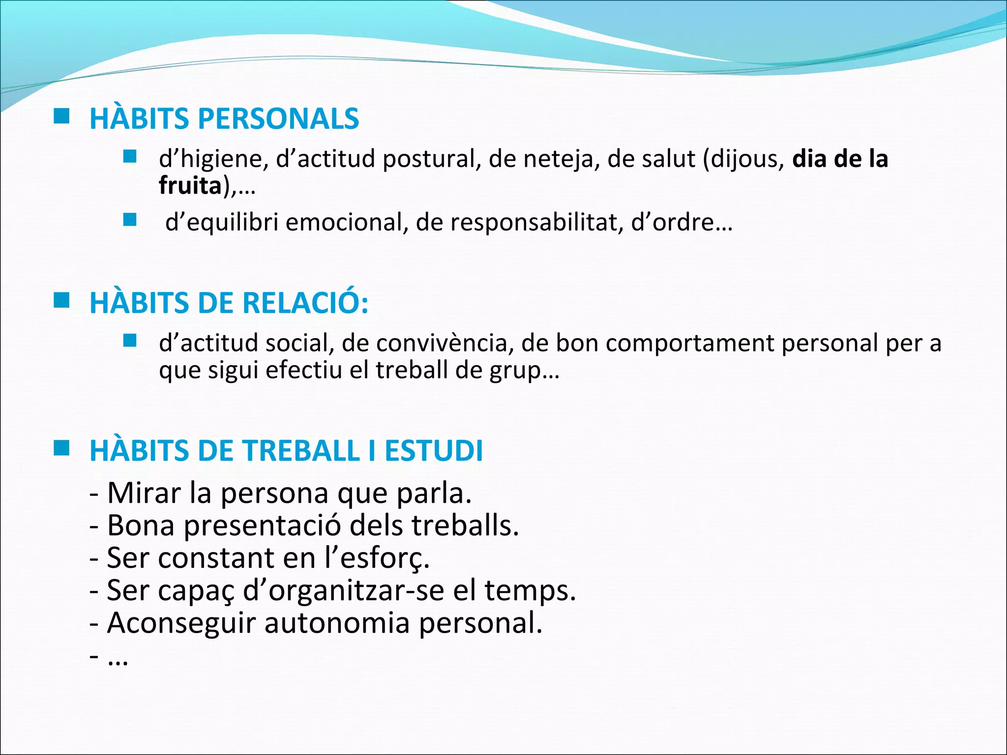  HÀBITS PERSONALS
 d’higiene, d’actitud postural, de neteja, de salut (dijous, dia de la
fruita),…
 d’equilibri emocional, de responsabilitat, d’ordre…
 HÀBITS DE RELACIÓ:
 d’actitud social, de convivència, de bon comportament personal per a
que sigui efectiu el treball de grup…
 HÀBITS DE TREBALL I ESTUDI
- Mirar la persona que parla.
- Bona presentació dels treballs.
- Ser constant en l’esforç.
- Ser capaç d’organitzar-se el temps.
- Aconseguir autonomia personal.
- …
 