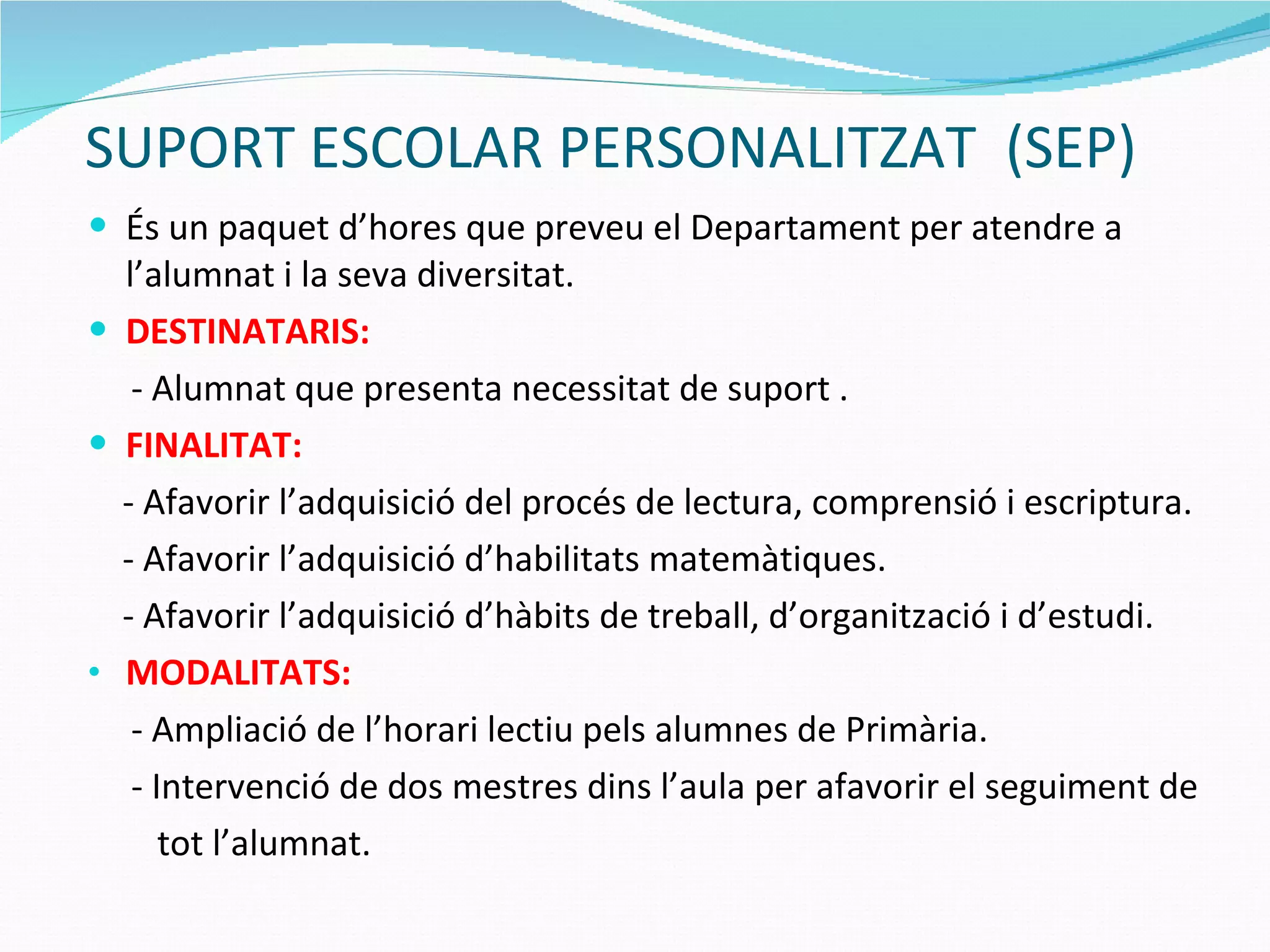 SUPORT ESCOLAR PERSONALITZAT  (SEP) És un paquet d’hores que preveu el Departament per atendre a l’alumnat i la seva diversitat. DESTINATARIS: - Alumnat que presenta necessitat de suport . FINALITAT:   - Afavorir l’adquisició del procés de lectura, comprensió i escriptura. - Afavorir l’adquisició d’habilitats matemàtiques. - Afavorir l’adquisició d’hàbits de treball, d’organització i d’estudi. MODALITATS: - Ampliació de l’horari lectiu pels alumnes de Primària. - Intervenció de dos mestres dins l’aula per afavorir el seguiment de  tot l’alumnat. 