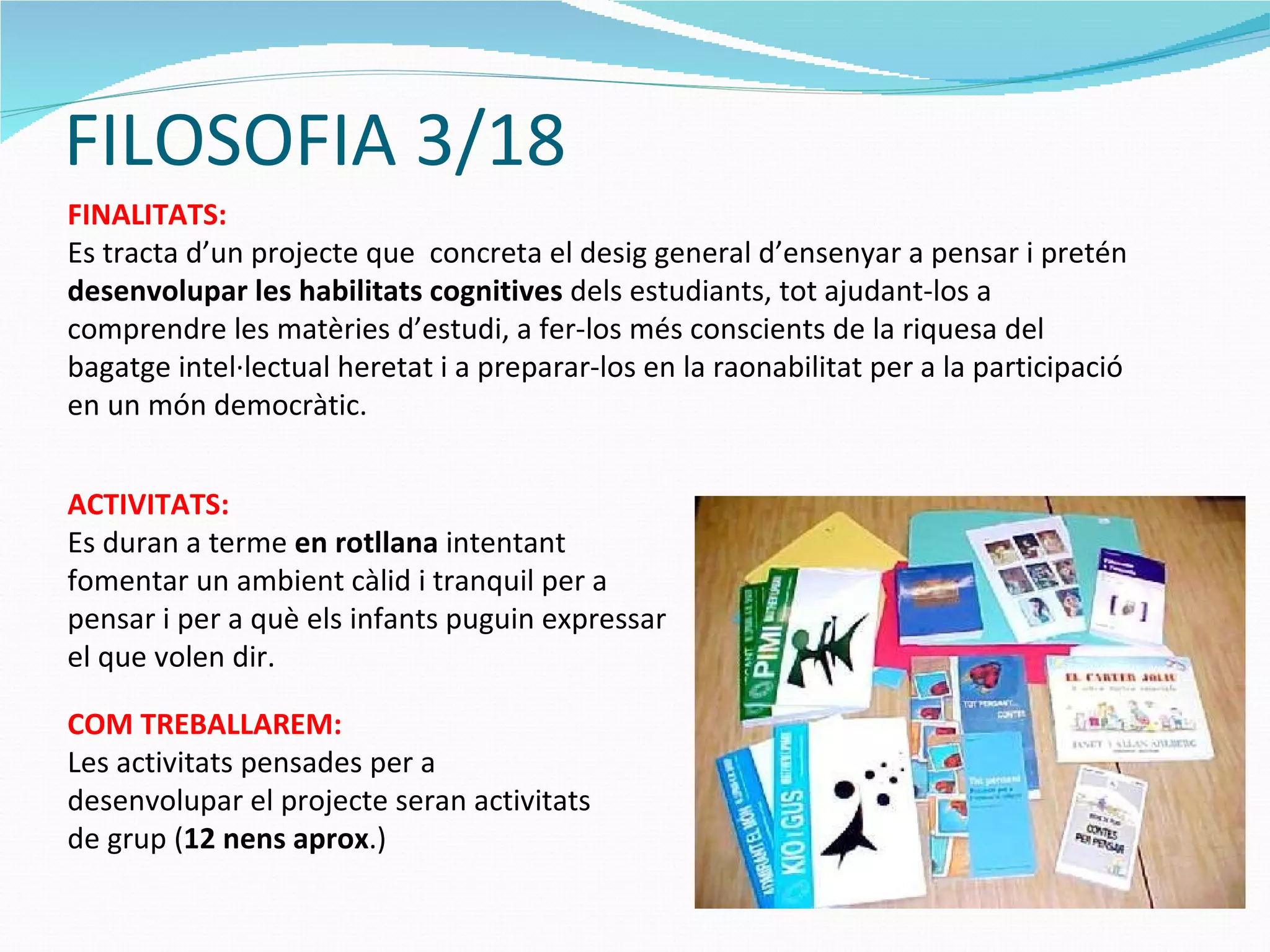FILOSOFIA 3/18 FINALITATS: Es tracta d’un projecte que  concreta el desig general d’ensenyar a pensar i pretén  desenvolupar les habilitats cognitives  dels estudiants, tot ajudant-los a comprendre les matèries d’estudi, a fer-los més conscients de la riquesa del bagatge intel·lectual heretat i a preparar-los en la raonabilitat per a la participació en un món democràtic.  COM TREBALLAREM: Les activitats pensades per a desenvolupar el projecte seran activitats de grup ( 12 nens aprox .) ACTIVITATS: Es duran a terme  en rotllana  intentant fomentar un ambient càlid i tranquil per a pensar i per a què els infants puguin expressar el que volen dir. 