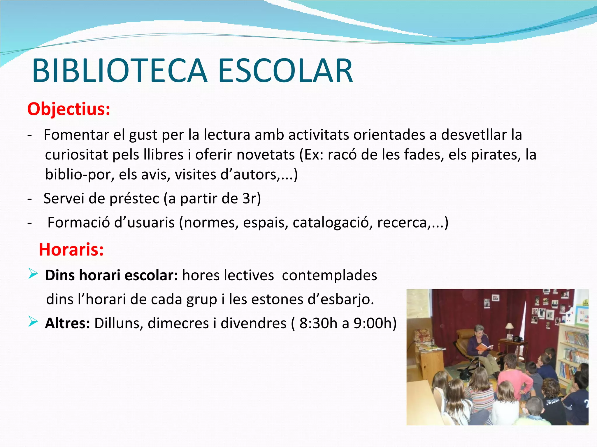 BIBLIOTECA ESCOLAR Objectius: -  Fomentar el gust per la lectura amb activitats orientades a desvetllar la curiositat pels llibres i oferir novetats (Ex: racó de les fades, els pirates, la biblio-por, els avis, visites d’autors,...) -  Servei de préstec (a partir de 3r) -  Formació d’usuaris (normes, espais, catalogació, recerca,...) Horaris: Dins horari escolar:  hores lectives  contemplades dins l’horari de cada grup i les estones d’esbarjo.  Altres:  Dilluns, dimecres i divendres ( 8:30h a 9:00h) 