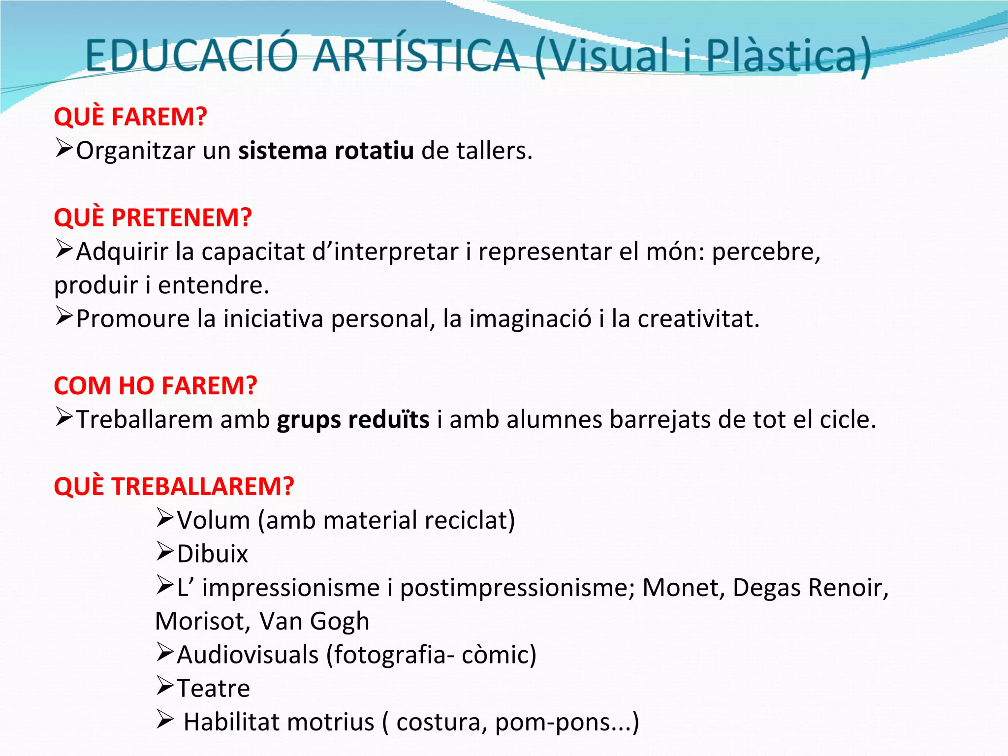 QUÈ FAREM? Organitzar un  sistema rotatiu  de tallers. QUÈ PRETENEM? Adquirir la capacitat d’interpretar i representar el món: percebre, produir i entendre. Promoure la iniciativa personal, la imaginació i la creativitat. COM HO FAREM? Treballarem amb  grups reduïts  i amb alumnes barrejats de tot el cicle. QUÈ TREBALLAREM? Volum (amb material reciclat) Dibuix  L’ impressionisme i postimpressionisme; Monet, Degas Renoir, Morisot,   Van Gogh  Audiovisuals (fotografia- còmic) Teatre Habilitat motrius ( costura, pom-pons...) 