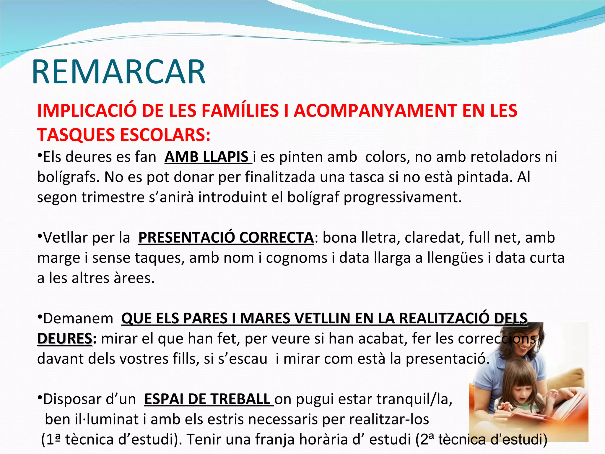 REMARCAR IMPLICACIÓ DE LES FAMÍLIES I ACOMPANYAMENT EN LES TASQUES ESCOLARS: Els deures es fan  AMB LLAPIS  i es pinten amb  colors, no amb retoladors ni bolígrafs. No es pot donar per finalitzada una tasca si no està pintada. Al segon trimestre s’anirà introduint el bolígraf progressivament. Vetllar per la  PRESENTACIÓ CORRECTA : bona lletra, claredat, full net, amb marge i sense taques, amb nom i cognoms i data llarga a llengües i data curta a les altres àrees. Demanem  QUE ELS PARES I MARES VETLLIN EN LA REALITZACIÓ  DELS DEURES :  mirar el que han fet, per veure si han acabat, fer les correccions davant dels vostres fills, si s’escau  i mirar com està la presentació. Disposar d’un  ESPAI DE TREBALL  on pugui estar tranquil/la,  ben il·luminat i amb els estris necessaris per realitzar-los (1ª tècnica d’estudi). Tenir una franja horària d’ estudi ( 2ª tècnica d’estudi) 
